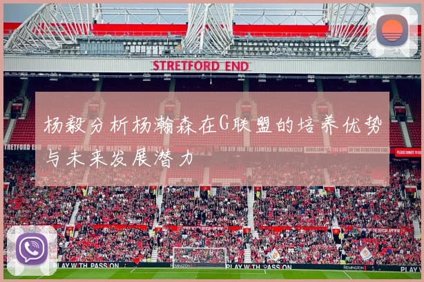 杨毅分析杨瀚森在G联盟的培养优势与未来发展潜力