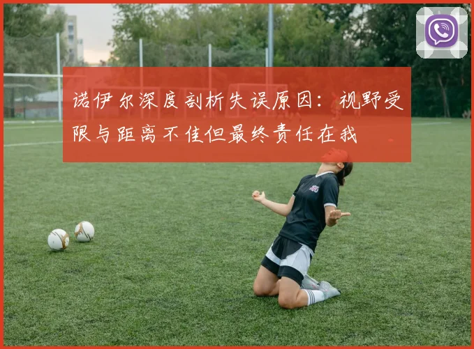 诺伊尔深度剖析失误原因：视野受限与距离不佳但最终责任在我