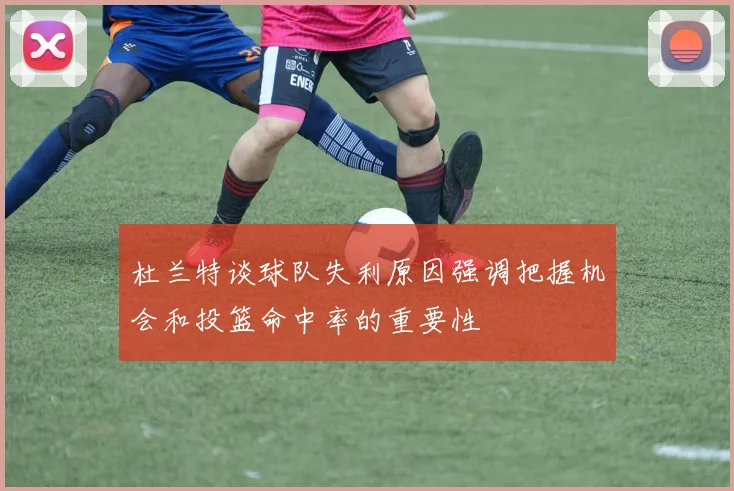 杜兰特谈球队失利原因强调把握机会和投篮命中率的重要性