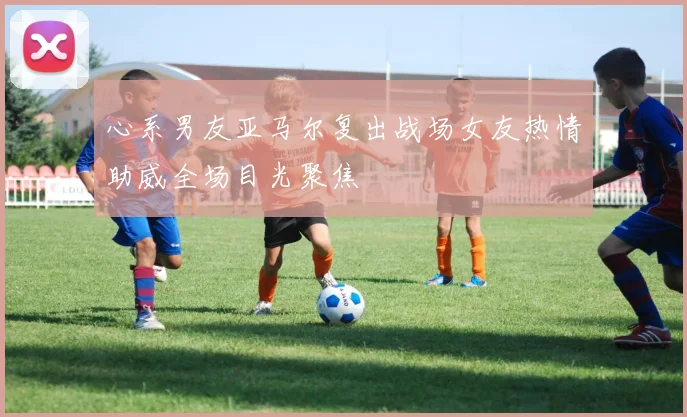 心系男友亚马尔复出战场女友热情助威全场目光聚焦