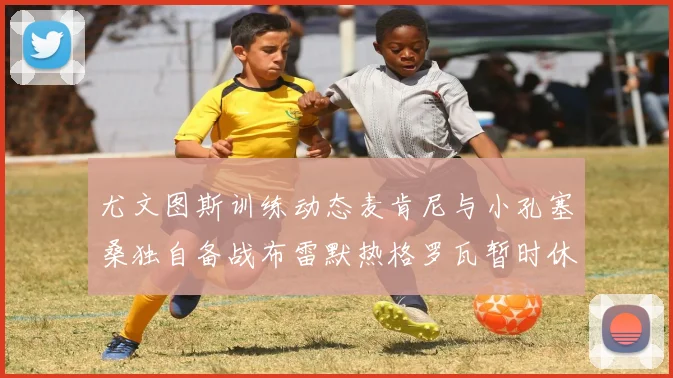 尤文图斯训练动态麦肯尼与小孔塞桑独自备战布雷默热格罗瓦暂时休息