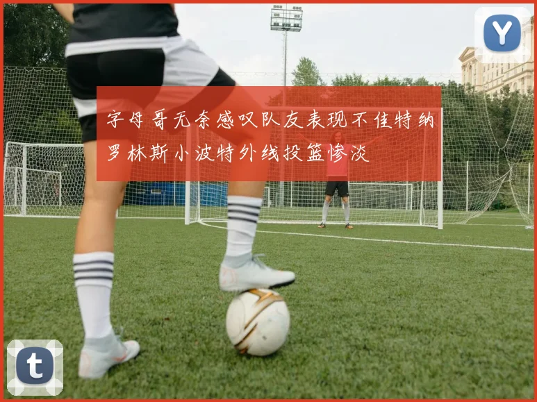 字母哥无奈感叹队友表现不佳特纳罗林斯小波特外线投篮惨淡