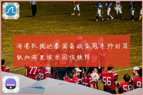 海港队抵达泰国备战亚冠李帅刘若钒加布里埃尔因伤缺阵