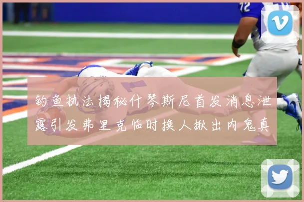 钓鱼执法揭秘什琴斯尼首发消息泄露引发弗里克临时换人揪出内鬼真相