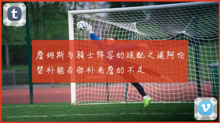詹姆斯与骑士阵容的适配之道阿伦替补能否弥补老詹的不足