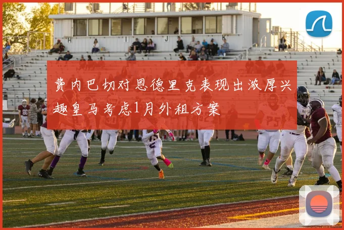 费内巴切对恩德里克表现出浓厚兴趣皇马考虑1月外租方案