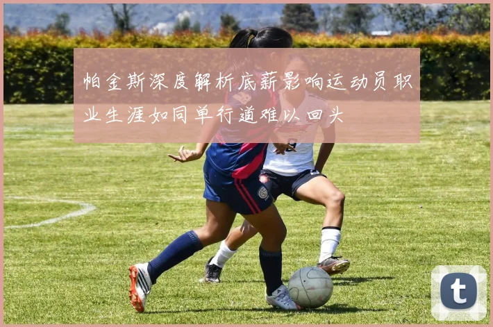 帕金斯深度解析底薪影响运动员职业生涯如同单行道难以回头