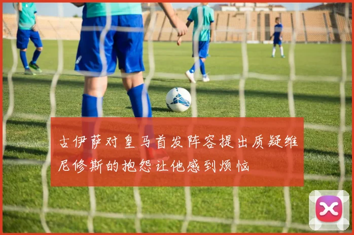 古伊萨对皇马首发阵容提出质疑维尼修斯的抱怨让他感到烦恼