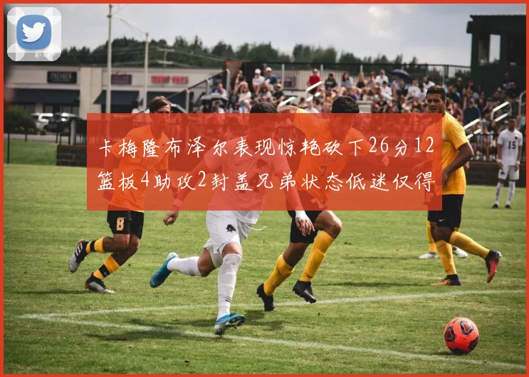 卡梅隆布泽尔表现惊艳砍下26分12篮板4助攻2封盖兄弟状态低迷仅得4分
