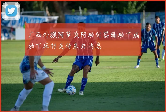 广西外援阿萨莫阿助行器辅助下成功下床行走传来好消息