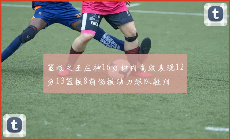 篮板之王庄神16分钟内高效表现12分13篮板8前场板助力球队胜利