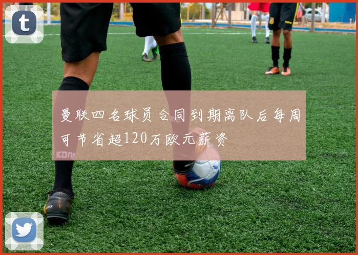 曼联四名球员合同到期离队后每周可节省超120万欧元薪资