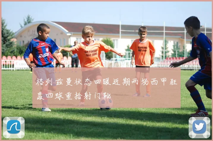 格列兹曼状态回暖近期两场西甲狂轰四球重拾射门靴