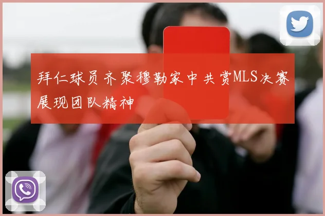 拜仁球员齐聚穆勒家中共赏MLS决赛展现团队精神