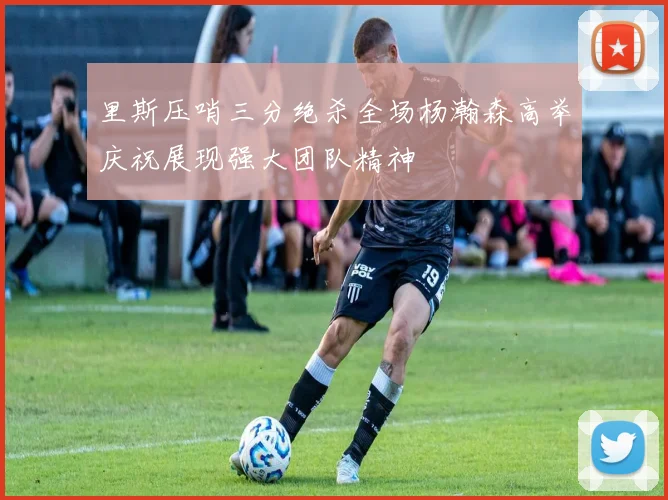 里斯压哨三分绝杀全场杨瀚森高举庆祝展现强大团队精神