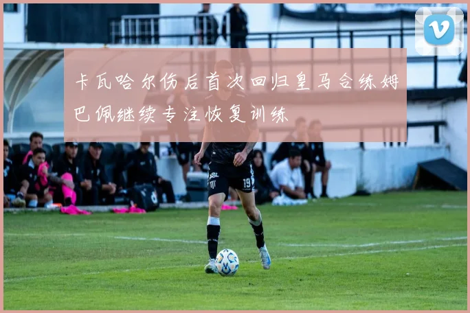 卡瓦哈尔伤后首次回归皇马合练姆巴佩继续专注恢复训练