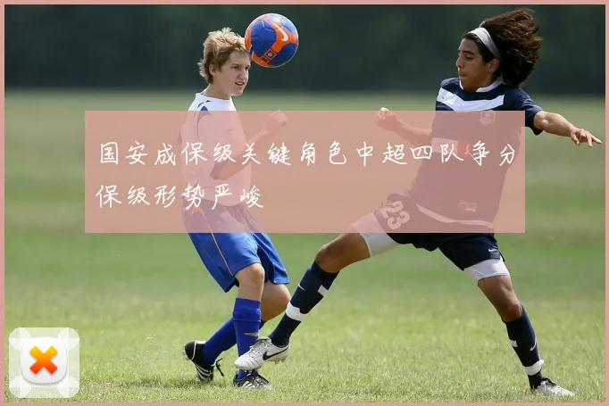 国安成保级关键角色中超四队争分保级形势严峻