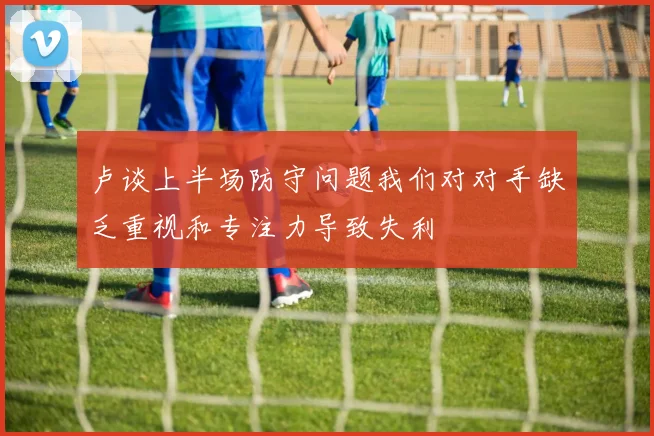 卢谈上半场防守问题我们对对手缺乏重视和专注力导致失利