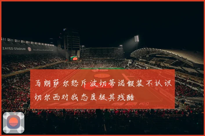 马朗萨尔怒斥波切蒂诺假装不认识切尔西对我态度极其残酷