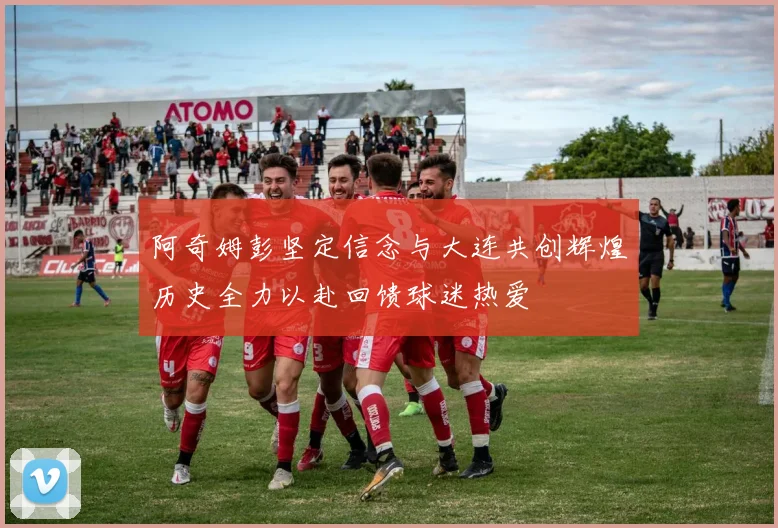 阿奇姆彭坚定信念与大连共创辉煌历史全力以赴回馈球迷热爱