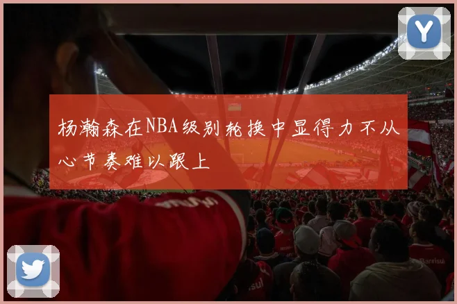 杨瀚森在NBA级别轮换中显得力不从心节奏难以跟上