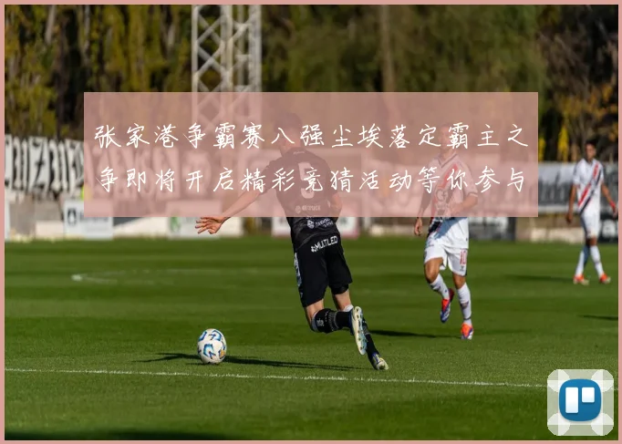 张家港争霸赛八强尘埃落定霸主之争即将开启精彩竞猜活动等你参与