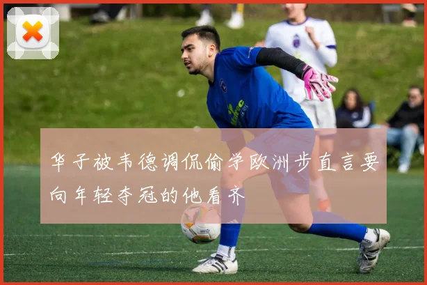 华子被韦德调侃偷学欧洲步直言要向年轻夺冠的他看齐