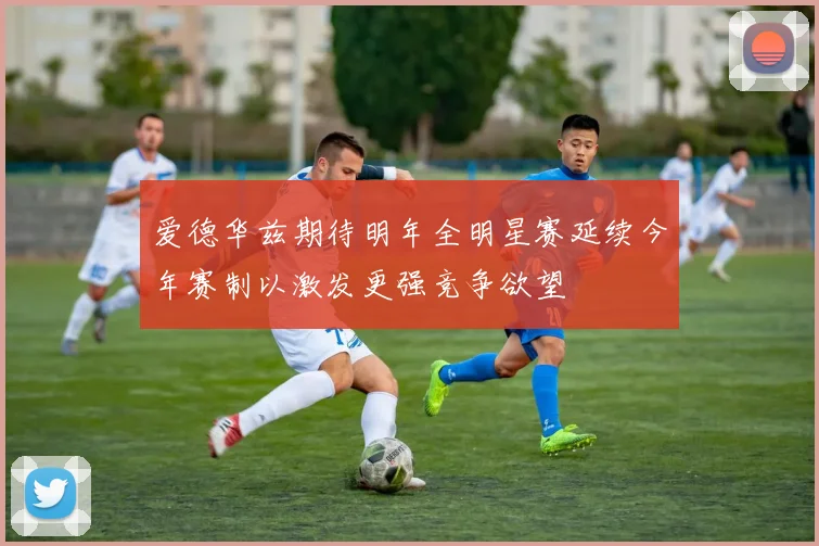 爱德华兹期待明年全明星赛延续今年赛制以激发更强竞争欲望