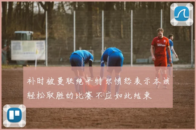 补时被曼联绝平特尔愤怒表示本该轻松取胜的比赛不应如此结束