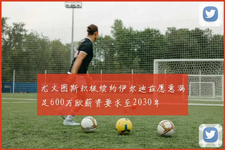 尤文图斯积极续约伊尔迪兹愿意满足600万欧薪资要求至2030年