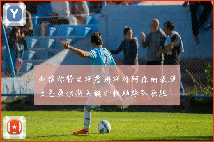 老雷称赞里斯詹姆斯对阿森纳表现出色桑切斯关键扑救助球队获胜