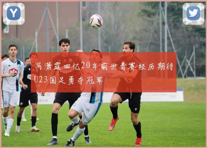 冯潇霆回忆20年前世青赛经历期待U23国足勇夺冠军