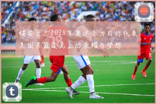 锡安立志2028年奥运会为目标代表美国男篮是无上的荣耀与梦想