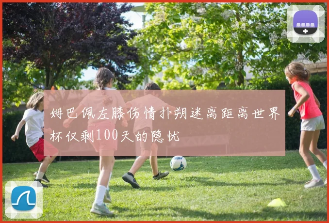姆巴佩左膝伤情扑朔迷离距离世界杯仅剩100天的隐忧