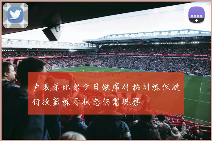 卢表示比尔今日缺席对抗训练仅进行投篮练习状态仍需观察