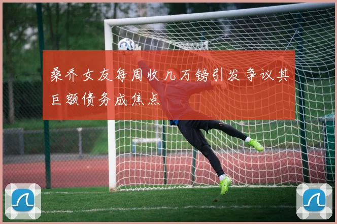 桑乔女友每周收几万镑引发争议其巨额债务成焦点