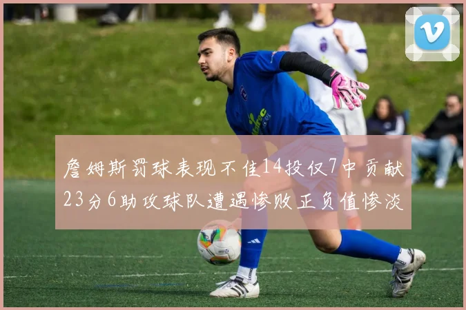 詹姆斯罚球表现不佳14投仅7中贡献23分6助攻球队遭遇惨败正负值惨淡18