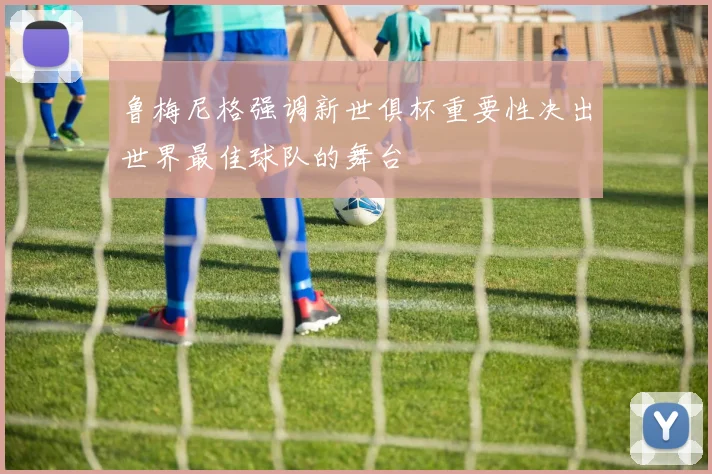 鲁梅尼格强调新世俱杯重要性决出世界最佳球队的舞台