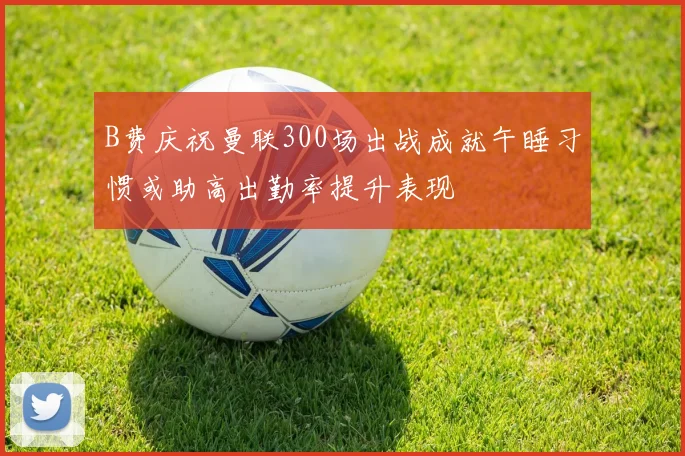 B费庆祝曼联300场出战成就午睡习惯或助高出勤率提升表现